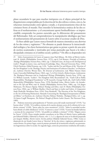 98 	 En las fisuras: esbozos luteranos para nuestro tiempo
plano secundario lo que para muchos intérpretes era el objeto principal de las
disquisiciones comprendidas por la doctrina de los dos esferas o reinos, esto es, las
relaciones institucionales entre iglesia y estado, y el posicionamiento ético de los
cristianos frente al mundo. Para entender la hermenéutica estática de las dos es-
feras en el neoluteranismo –y el concomitante aporte bonhoefferiano– es impres-
cindible comprender los puntos esenciales que lo diferencian del pensamiento
del Reformador. Solo así comprenderemos la manipulación ideológica que hace
el neoluteranismo del pensamiento de Lutero sobre el accionar creador de Dios.
Es bien sabido que Lutero nunca formuló de manera sistemática una doctrina
de los dos reinos y regímenes.25
No obstante se puede demarcar la intencionali-
dad teológica y las claves hermenéuticas que guían su pensar a partir de una serie
de escritos ocasionados y motivados por temas puntuales que hacen a la vida y
discipulado cristianos en el ámbito social y político.26
De ellos se desprenden tres
25  Sobre el pensamiento de Lutero al respecto véase Paul Althaus, The Ethics of Martin Luther,
trad. R. Schultz (Philadelphia: Fortress Press, 1972), cap.4; Carl Braaten, Principles of Lutheran
Theology (Philadelphia: Fortress Press, 1983), cap. 7; Edward Cranz, An Essay on the Development of
Luther’s Thought on Justice, Law, and Society (Cambridge, Mass.: Harvard University Press, 1959);
Ulrich Duchrow, Global Economy, cap. 3; Id., “Luther and the Use and Misuse of the `Doctrine of
the Two Kingdoms’ in the Theology, Practice and Institution of Lutheran Churches,” en Duchrow,
ed., Lutheran Churches; Werner Elert, The Structure of Lutheranism, trad. Walter Hansen (Saint
Louis: Concordia Publishing House, 1962), caps. 5 y 6; Eric Gritsch y Robert Jenson, Lutheranism:
The Theological Movement and its Confessional Writings (Philadelphia: Fortress Press, 1976), cap.
13; William Lazareth, “Luther’s `Two Kingdom’ Ethic Reconsidered”; Id., “God’s Call to Public
Responsibility: Theological Foundations” en W. Lazareth y George Forell, eds., God’s Call to Public
Responsibility (Philadelphia: Fostress Press, 1978); Bernhard Lohse, Martin Luther: An Introduc-
tion to His Life and Work, trad. R. Schultz (Philadelphia: Fortress Press, 1986), cap. 5.8; Jürgen
Moltmann, On Human Dignity: Political Theology and Ethics, trad. D. Meeks (Philadelphia: For-
tress Press, 1984), cap. 4; William Mueller, Church and State in Luther and Calvin: A Comparative
Study (Nashville: Broadman Press, 1954); Trutz Rendtorff, “The Doctrine of the Two Kingdoms,
or the Art of Drawing Distinctions. Remarks Concerning the Theological Interpretation of Politi-
cal Affairs,” en Duchrow, ed., Lutheran Churches; Helmut Thielicke, Theological Ethics, vol. 1, cap.
18; James Cargill Thompson, The Political Thought of Martin Luther (Sussex: The Harvester Press,
1984).
26  Podemos mencionar principalmente el “Sermón acerca del estado matrimonial” (1519), “Las
buenas obras” (1520), “A la nobleza cristiana de la nación alemana acerca de la reforma de la con-
dición cristiana” (1520), “Juicio sobre los votos monásticos” (1522), “Sobre la autoridad secular:
hasta dónde se le debe obediencia” (1523), “Comercio y usura” (1524), “Contra las bandas ladronas
y asesinas de los campesinos” (1525), “¿Es posible ser soldado y cristiano?” (1526), “Alegato contra
los Turcos” (1529), (Estos tratados pueden consultarse en las Obras de Martín Lutero, publicadas
por Editorial Paidós y Editorial La Aurora, vols. 1, 2 y 3, y algunos de estos en la edición preparada
por Joaquín Abellán, Martín Lutero: Escritos políticos (Madrid: Editorial Tecnos, 1986). Como se
desprende de este listado Lutero forja su “doctrina” de los dos reinos y regímenes polemizando en
cuatro frentes. En primer lugar, contra la potestas spiritualis de la institución eclesial y sus pretensio-
nes hegemónicas sobre lo secular. En segundo lugar, contra las pretensiones totalitarias del estado y
En las fisuras.indd 98 22/12/2010 10:26:49
 