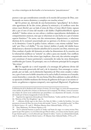 La crítica cristológica de Bonhoeffer a la hermenéutica “pseudoluterana”	 99
puntos o ejes que consideramos centrales en la noción del accionar de Dios, con-
formando un marco dinámico y complejo con muchas aristas.27
(a) Un primer eje, derivado de una hermenéutica “apocalíptica” de la distin-
ción agustiniana de las dos civitas, plantea la existencia y el conflicto entre dos
reinos (zwei Reiche): por un lado el reino de Dios o Cristo (Reich Gottes; regnum
dei) y por el otro el reino del mundo o del diablo (Teufels/weltlichReich; regnum
diaboli).28
Ambos reinos no son esferas o ámbitos espacialmente deslindados en
compartimentos estancos, sino que se relacionan en una lucha en y por el mismo
espacio histórico.29
En suma, son dos orientaciones, disposiciones, o relaciones
distintas de lo creatural caracterizado por su apertura a lo divino o su cautiverio
en lo demónico. Como lo grafica Lutero, refieren a una misma realidad “mon-
tada” por Dios o el diablo.30
En este (único) ámbito el poder del diablo busca
desbarrancar y destruir la relación salutífera de la creación con Dios, mientras que
Dios combate el poder del demonio en todas las dimensiones de la creación con
la voluntad de establecer su “señorío” en, sobre y para este mundo. Este conflicto
encarnizado entre los dos reinos (que implican, claro está, dos señoríos antagóni-
cos) constituye el marco perimetral y contenedor de todas las otras distinciones
establecidas por Lutero. En principio, este es el referente principal de la categoría
“dos reinos.”
(b) Un segundo eje o nivel responde a la estrategia del gobierno divino del
mundo buscando preservarlo del mal y de la injusticia. Esta estrategia se corres-
ponde, por un lado, con la distinción hipostática de Dios entre creador y reden-
tor, y por el otro con la doble situación en la cual se halla el cristiano en el mundo,
coram hominibus y coram deo. De esta forma Dios lleva adelante su plan salvífico y
su oposición al diablo mediante dos formas de gobierno de lo que es un mismo se-
ñorío: un gobierno o régimen temporal y otro espiritual (Regimente). El gobierno
la delimitación de la obediencia del cristiano al mismo. En tercer lugar, en contra del monasticismo
como ámbito de perfección cristiana en detrimento de lo temporal. Por último, contra el entusias-
mo utópico de ciertas sectas anabautistas que postulaban o un alejamiento del mundo, o la toma
del mundo por la fuerza inaugurando el reino de Dios.
27  Seguimos las sugerencias destacadas por Ulrich Duchrow, “Luther and the Use and Misuse of
the `Doctrine of the Two Kingdoms‘,” pp. 3ss.
28  “...debemos dividir aquí en dos clases a los hijos de Adán y a todos los hombres. Los unos
pertenecen al reino de Dios, los otros al reino del mundo.” Lutero, “La autoridad secular,” en Obras
de Martín Lutero, t. II , trad. C. Witthaus (Buenos Aires: Editorial Paidós, 1974), p. 133.
29  Véase Moltmann, On Human Dignity, p. 65.
30  “Así la voluntad humana es puesta en medio cual bestia de carga: si se sienta encima Dios,
quiere lo que Dios quiere y va en la dirección que Dios le indica...si se sienta encima Satanás, quiere
lo que Satanás quiere y va en la dirección que Satanás lo indica.” Lutero, La voluntad determinada,
trad. E. Sexauer, en Obras de Martín Lutero, t. IV (Buenos Aires: Editorial Paidós, 1976), p. 87.
En las fisuras.indd 99 22/12/2010 10:26:49
 