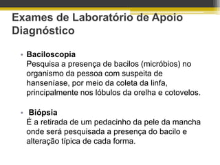 Exames de Laboratório de Apoio
Diagnóstico

 • Baciloscopia
   Pesquisa a presença de bacilos (micróbios) no
   organismo da pessoa com suspeita de
   hanseníase, por meio da coleta da linfa,
   principalmente nos lóbulos da orelha e cotovelos.

 • Biópsia
   É a retirada de um pedacinho da pele da mancha
   onde será pesquisada a presença do bacilo e
   alteração típica de cada forma.
 