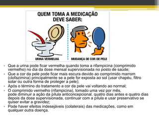 • Que a urina pode ficar vermelha quando toma a rifampicina (comprimido
  vermelho) no dia da dose mensal supervisionada no posto de saúde;
• Que a cor da pele pode ficar mais escura devido ao comprimido marrom
  (clofazimina) principalmente se a pele for exposta ao sol (usar chapéu, filtro
  solar ou outra forma de proteger a pele);
• Após o término do tratamento a cor da pele vai voltando ao normal;
• O comprimido vermelho (rifampicina), tomado uma vez por mês,
  pode diminuir a ação da pílula anticoncepcional. quatro dias antes e quatro dias
  depois da dose supervisionada, continuar com a pílula e usar preservativo se
  quiser evitar a gravidez;
• Pode haver efeitos indesejáveis (colaterais) das medicações, como em
  qualquer outra doença.
 