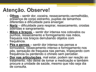 Atenção. Observe!
 • Olhos – sentir dor, coceira, ressecamento,vermelhidão,
   presença de corpo estranho, pupilas de tamanhos
   diferentes e dificuldade para enxergar.
 • Nariz – dificuldade para respirar, ressecamento, crostas
   aderidas e sangramento.
 • Mãos e braços – sentir dor intensa nos cotovelos ou
   punhos, ressecamento e formigamento nas mãos,
   fraqueza nos braços derrubando objetos com
   frequência.
 • Pés e pernas – sentir dor intensa nas pernas e
   tornozelos, ressecamento intenso e formigamento nos
   pés, sensação de fraqueza nas pernas, tropeçando com
   frequência ou perdendo o chinelo sem perceber.
 • Dor nas articulações, mal estar, podem ser reação ao
   tratamento. não deixe de tomar a medicação e também
   procure a unidade de saúde, mesmo que não seja dia
   de consulta.
 