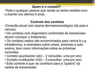 Quem é o contato?
•Toda e qualquer pessoa que resida ou tenha residido com
o doente nos últimos 5 anos.

                   Controle dos contatos
•Consulta anual com exame dermatoneurológico (da pele e
nervos);
• Os contatos com diagnóstico confirmado de hanseníase
devem começar o tratamento;
• Os contatos sadios são encaminhados para vacina b.c.g
intradérmica, e orientados sobre sinais, sintomas e auto
exame, bem como informações sobre as próximas
consultas;
• Contato paucibacilar (pb) – 2 consultas. uma por ano;
• Contato multibacilar (mb) – 5 consultas. uma por ano;
• Este controle é que vai contribuir para a "quebra" da
cadeia de transmissão.
 