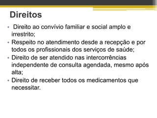 Direitos
• Direito ao convívio familiar e social amplo e
  irrestrito;
• Respeito no atendimento desde a recepção e por
  todos os profissionais dos serviços de saúde;
• Direito de ser atendido nas intercorrências
  independente de consulta agendada, mesmo após
  alta;
• Direito de receber todos os medicamentos que
  necessitar.
 