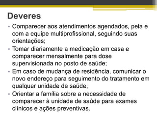 Deveres
• Comparecer aos atendimentos agendados, pela e
  com a equipe multiprofissional, seguindo suas
  orientações;
• Tomar diariamente a medicação em casa e
  comparecer mensalmente para dose
  supervisionada no posto de saúde;
• Em caso de mudança de residência, comunicar o
  novo endereço para seguimento do tratamento em
  qualquer unidade de saúde;
• Orientar a família sobre a necessidade de
  comparecer à unidade de saúde para exames
  clínicos e ações preventivas.
 