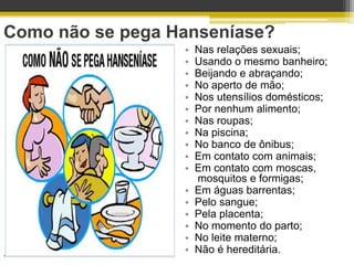 Como não se pega Hanseníase?
                  •   Nas relações sexuais;
                  •   Usando o mesmo banheiro;
                  •   Beijando e abraçando;
                  •   No aperto de mão;
                  •   Nos utensílios domésticos;
                  •   Por nenhum alimento;
                  •   Nas roupas;
                  •   Na piscina;
                  •   No banco de ônibus;
                  •   Em contato com animais;
                  •   Em contato com moscas,
                      mosquitos e formigas;
                  •   Em águas barrentas;
                  •   Pelo sangue;
                  •   Pela placenta;
                  •   No momento do parto;
                  •   No leite materno;
                  •   Não é hereditária.
 