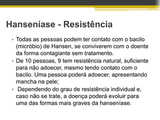 Hanseníase - Resistência
 • Todas as pessoas podem ter contato com o bacilo
   (micróbio) de Hansen, se conviverem com o doente
   da forma contagiante sem tratamento.
 • De 10 pessoas, 9 tem resistência natural, suficiente
   para não adoecer, mesmo tendo contato com o
   bacilo. Uma pessoa poderá adoecer, apresentando
   mancha na pele;
 • Dependendo do grau de resistência individual e,
   caso não se trate, a doença poderá evoluir para
   uma das formas mais graves da hanseníase.
 