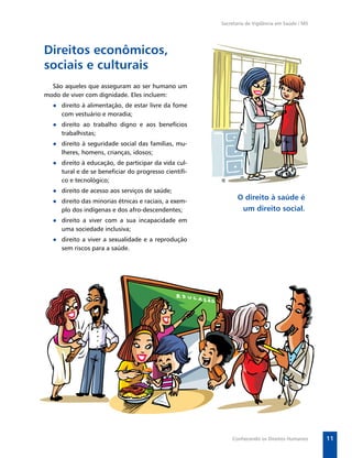 Secretaria de Vigilância em Saúde / MS




Direitos econômicos,
sociais e culturais
  São aqueles que asseguram ao ser humano um
modo de viver com dignidade. Eles incluem:
  ● direito à alimentação, de estar livre da fome
    com vestuário e moradia;
  ● direito ao trabalho digno e aos benefícios
    trabalhistas;
  ● direito à seguridade social das famílias, mu-
    lheres, homens, crianças, idosos;
  ● direito à educação, de participar da vida cul-
    tural e de se beneﬁciar do progresso cientíﬁ-
    co e tecnológico;
  ● direito de acesso aos serviços de saúde;
  ● direito das minorias étnicas e raciais, a exem-
                                                             O direito à saúde é
    plo dos indígenas e dos afro-descendentes;                um direito social.
  ● direito a viver com a sua incapacidade em
    uma sociedade inclusiva;
  ● direito a viver a sexualidade e a reprodução
    sem riscos para a saúde.




                                                          Conhecendo os Direitos Humanos       11
 