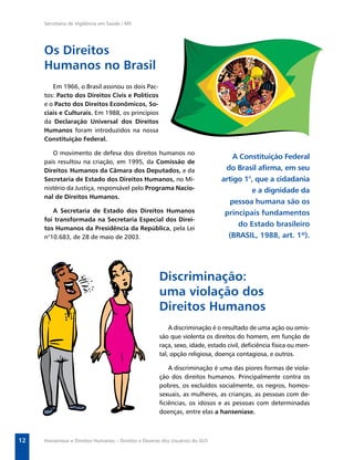 Secretaria de Vigilância em Saúde / MS




     Os Direitos
     Humanos no Brasil
        Em 1966, o Brasil assinou os dois Pac-
     tos: Pacto dos Direitos Civis e Políticos
     e o Pacto dos Direitos Econômicos, So-
     ciais e Culturais. Em 1988, os princípios
     da Declaração Universal dos Direitos
     Humanos foram introduzidos na nossa
     Constituição Federal.

        O movimento de defesa dos direitos humanos no
                                                                                  A Constituição Federal
     país resultou na criação, em 1995, da Comissão de
     Direitos Humanos da Câmara dos Deputados, e da                            do Brasil aﬁrma, em seu
     Secretaria de Estado dos Direitos Humanos, no Mi-                        artigo 1°, que a cidadania
     nistério da Justiça, responsável pelo Programa Nacio-                             e a dignidade da
     nal de Direitos Humanos.
                                                                                 pessoa humana são os
        A Secretaria de Estado dos Direitos Humanos                            principais fundamentos
     foi transformada na Secretaria Especial dos Direi-
                                                                                   do Estado brasileiro
     tos Humanos da Presidência da República, pela Lei
     n°10.683, de 28 de maio de 2003.                                           (BRASIL, 1988, art. 1º).




                                                      Discriminação:
                                                      uma violação dos
                                                      Direitos Humanos
                                                          A discriminação é o resultado de uma ação ou omis-
                                                      são que violenta os direitos do homem, em função de
                                                      raça, sexo, idade, estado civil, deﬁciência física ou men-
                                                      tal, opção religiosa, doença contagiosa, e outros.

                                                         A discriminação é uma das piores formas de viola-
                                                      ção dos direitos humanos. Principalmente contra os
                                                      pobres, os excluídos socialmente, os negros, homos-
                                                      sexuais, as mulheres, as crianças, as pessoas com de-
                                                      ﬁciências, os idosos e as pessoas com determinadas
                                                      doenças, entre elas a hanseníase.



12   Hanseníase e Direitos Humanos – Direitos e Deveres dos Usuários do SUS
 