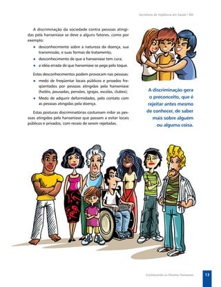 Secretaria de Vigilância em Saúde / MS



   A discriminação da sociedade contra pessoas atingi-
das pela hanseníase se deve a alguns fatores, como por
exemplo:
   ● desconhecimento sobre a natureza da doença, sua
     transmissão, e suas formas de tratamento;
   ● desconhecimento de que a hanseníase tem cura;
   ● a idéia errada de que hanseníase se pega pelo toque.

   Estes desconhecimentos podem provocam nas pessoas:
   ● medo de freqüentar locais públicos e privados fre-
     qüentados por pessoas atingidas pela hanseníase
     (hotéis, pousadas, pensões, igrejas, escolas, clubes);         A discriminação gera
   ● Medo de adquirir deformidades, pelo contato com                o preconceito, que é
     as pessoas atingidas pela doença.                             rejeitar antes mesmo
   Estas posturas discriminatórias costumam inibir as pes-         de conhecer, de saber
soas atingidas pela hanseníase que passam a evitar locais             mais sobre alguém
públicos e privados, com receio de serem rejeitadas.                    ou alguma coisa.




                                                                  Conhecendo os Direitos Humanos       13
 
