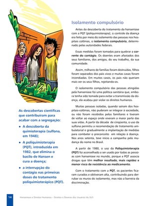 Secretaria de Vigilância em Saúde / MS




                                                      Isolamento compulsório
                                                         Antes da descoberta do tratamento da hanseníase
                                                      com a PQT (poliquimioterapia), o controle da doença
                                                      era feito por meio do isolamento das pessoas nos hos-
                                                      pitais colônias, o isolamento compulsório, determi-
                                                      nado pelas autoridades federais.

                                                         Essas medidas foram tomadas para quebrar a cor-
                                                      rente do contágio. Os doentes eram afastados dos
                                                      seus familiares, dos amigos, do seu trabalho, da sua
                                                      comunidade.

                                                         Assim, milhares de famílias foram destruídas, ﬁlhos
                                                      foram separados dos pais vivos e muitas casas foram
                                                      incendiadas. Em muitos casos, os pais não queriam
                                                      mais ver os seus ﬁlhos, rejeitando-os.

                                                          O isolamento compulsório das pessoas atingidas
                                                      pela hanseníase foi uma política sanitária que, embo-
                                                      ra tenha sido tomada para evitar a transmissão da do-
                                                      ença, ela acabou por violar os direitos humanos.

                                                         Muitas pessoas isoladas, quando saíram dos hos-
     As descobertas cientíﬁcas                        pitais-colônias, não puderam se integrar à sociedade,
     que contribuíram para                            ou não foram recebidos pelos familiares e tiveram
                                                      de voltar ao espaço onde viveram a maior parte das
     acabar com a segregação:
                                                      suas vidas. A partir da década de cinqüenta, o uso da
     ● A descoberta da                                sulfona permitiu a recomendação de tratamento am-
       quimioterapia (sulfona,                        bulatorial e gradualmente a implantação de medidas
                                                      para combater o preconceito em relação à doença.
       em 1948);
                                                      Nos anos setenta, teve início a campanha pela mu-
     ● A poliquimioterapia                            dança do nome no Brasil.
       (PQT), introduzida em                             A partir de 1980, o uso da Poliquimioterapia
       1982, que elimina o                            (PQT) foi aconselhado a ser usado por todas as pesso-
       bacilo de Hansen e                             as com hanseníase no mundo, porque a PQT associa
       cura a doença;                                 drogas que têm melhor resultado, mais rapidez e
                                                      menor risco de resistência ao medicamento.
     ● a interrupção do
                                                         Com o tratamento com a PQT, os pacientes ﬁca-
       contágio nas primeiras
                                                      ram curados e obtiveram alta, contribuindo para der-
       doses do tratamento                            rubar os muros do isolamento, mas não a barreira da
       poliquimioterápico (PQT).                      discriminação.




14   Hanseníase e Direitos Humanos – Direitos e Deveres dos Usuários do SUS
 