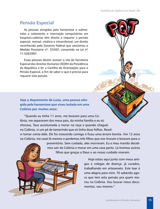 Secretaria de Vigilância em Saúde / MS




Pensão Especial
   As pessoas atingidas pela hanseníase e subme-
tidas a isolamento e internação compulsórios em
hospitais-colônias têm direito a requerer a pensão
especial, mensal, vitalícia e intransferível, um direito
reconhecido pelo Governo Federal que sancionou a
Medida Provisória nº. 373/07, convertida na Lei nº
11.520/2007.

   Essas pessoas devem acessar o site da Secretaria
Especial dos Direitos Humanos (SEDH) da Presidência
da República e ler a Cartilha de Orientações para a
Pensão Especial, a ﬁm de saber o que é preciso para
requerer esta pensão.




Veja o depoimento de Luíza, uma pessoa atin-
gida pela hanseníase que viveu isolada em uma
Colônia por muitos anos:

    “Quando eu tinha 11 anos, me levaram para uma Co-
lônia, me separaram dos meus pais, da minha família e eu só
chorava. Tava acostumada a morar na roça e quando cheguei
na Colônia, vi um pé de tamarindo que só tinha duas folhas. Resol-
vi tomar conta dele. Ele foi crescendo comigo e ﬁcou uma árvore bonita. Vivi 12 anos
na Colônia, me casei lá mesmo e perdemos três ﬁlhos que nos tiraram e levaram para o
                   preventório. Sem cuidado, eles morreram. Eu e meu marido decidi-
                   mos sair da Colônia e morar em uma casa perto. Lá tivemos outros
                          ﬁlhos que graças a Deus e ao nosso cuidado viveram.

                                                       Hoje estou aqui junto com meus ami-
                                                    gos e colegas de doença, já curados,
                                                    trabalhando em artesanato. Este tear é
                                                    uma alegria para mim. Tô sabendo ago-
                                                    ra que tem esta pensão pra quem mo-
                                                    rou na Colônia. Vou buscar meus docu-
                                                    mentos, vou mesmo.”



                                                                   Conhecendo os Direitos Humanos       15
 