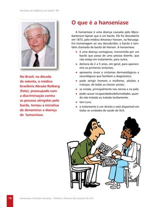 Secretaria de Vigilância em Saúde / MS




                                                      O que é a hanseníase
                                                         A hanseníase é uma doença causada pelo Myco-
                                                      bacterium leprae que é um bacilo. Ele foi descoberto
                                                      em 1873, pelo médico Amaneur Hansen, na Noruega.
                                                      Em homenagem ao seu descobridor, o bacilo é tam-
                                                      bém chamado de bacilo de Hansen. A hanseníase:
                                                          ● é uma doença contagiosa, transmitida por um
                                                            bacilo que passa de uma pessoa doente, que
                                                            não esteja em tratamento, para outra;
                                                          ● demora de 2 a 5 anos, em geral, para aparece-
                                                            rem os primeiros sintomas;
                                                          ● apresenta sinais e sintomas dermatológicos e
     No Brasil, na década                                   neurológicos que facilitam o diagnóstico;
     de setenta, o médico                                 ● pode atingir homens e mulheres, adultos e
                                                            crianças, de todas as classes sociais;
     brasileiro Abraão Rotberg
                                                          ● se instala, principalmente nos nervos e na pele;
     (foto), preocupado com
                                                          ● pode causar incapacidades/deformidades, quan-
     a discriminação contra                                 do não tratada ou tratada tardiamente;
     as pessoas atingidas pelo                            ● tem cura;
     bacilo, tomou a iniciativa                           ● o tratamento é um direito e está disponível em
     de denominar a doença                                  todas as unidades de saúde do SUS.
     de hanseníase.




18   Hanseníase e Direitos Humanos – Direitos e Deveres dos Usuários do SUS
 