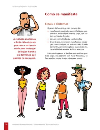 Secretaria de Vigilância em Saúde / MS




                                                      Como se manifesta

                                                      Sinais e sintomas
                                                          Os sinais da hanseníase mais comuns são:
                                                          ● manchas esbranquiçadas, avermelhadas ou acas-
                                                            tanhadas, em qualquer parte do corpo, que po-
                                                            dem ser lisas ou elevadas;
      A evolução da doença                                ● caroços avermelhados ou acastanhados;
       é lenta. Não deixe de                              ● áreas da pele, mesmo sem manchas que não co-
                                                            çam, mas formigam ou pinicam e vão ﬁcando
       procurar o serviço de
                                                            dormentes, com diminuição ou ausência de dor,
       saúde para investigar                                de sensibilidade ao calor, ao frio e ao toque.
           qualquer mancha
                                                         Estes sinais podem se localizar em qualquer par-
          ou dormência que                            te do corpo. Eles ocorrem, com maior freqüência, na
      apareça no seu corpo.                           face, orelhas, costas, braços, nádegas e pernas.




20   Hanseníase e Direitos Humanos – Direitos e Deveres dos Usuários do SUS
 