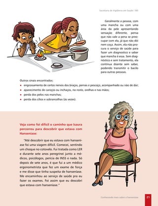 Secretaria de Vigilância em Saúde / MS



                                                                Geralmente a pessoa, com
                                                             uma mancha ou com uma
                                                             área da pele apresentando
                                                             sensação diferente, pensa
                                                             que não vale a pena se preo-
                                                             cupar com ela, já que não dói
                                                             nem coça. Assim, ela não pro-
                                                             cura o serviço de saúde para
                                                             fazer um diagnostico e saber
                                                             que mancha é essa. Sem diag-
                                                             nóstico e sem tratamento, ela
                                                             continua doente sem saber,
                                                             podendo transmitir o bacilo
                                                             para outras pessoas.


Outros sinais encontrados:
● engrossamento de certos nervos dos braços, pernas e pescoço, acompanhado ou não de dor;
● aparecimento de caroços ou inchaços, no rosto, orelhas e nas mãos;
● perda dos pelos nas manchas;
● perda dos cílios e sobrancelhas (às vezes).




Veja como foi difícil o caminho que Isaura
percorreu para descobrir que estava com
Hanseníase:

   “Até descobrir que eu estava com hansení-
ase foi uma viagem difícil. Comecei, sentindo
um choque no cotovelo. Fui tratada como LER
e durante sete anos peregrinei junto a mé-
dicos, psicólogos, perícia de INSS e nada. Só
depois de sete anos, é que fui a um médico
ergonometrista que fez um exame de força
e me disse que tinha suspeita de hanseníase.
Me encaminhou ao serviço de saúde pra eu
fazer os exames. Foi assim que eu descobri
que estava com hanseníase.”


                                                             Conhecendo mais sobre a hanseníase      21
 