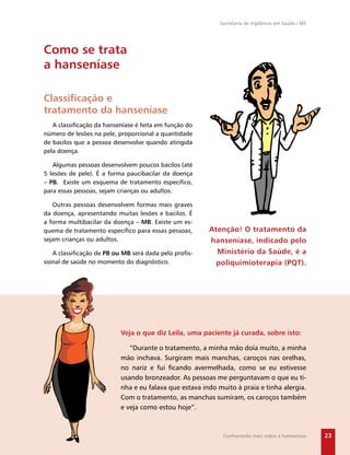 Secretaria de Vigilância em Saúde / MS




Como se trata
a hanseníase

Classiﬁcação e
tratamento da hanseníase
   A classiﬁcação da hanseníase é feita em função do
número de lesões na pele, proporcional a quantidade
de bacilos que a pessoa desenvolve quando atingida
pela doença.

   Algumas pessoas desenvolvem poucos bacilos (até
5 lesões de pele). É a forma paucibacilar da doença
– PB. Existe um esquema de tratamento especíﬁco,
para essas pessoas, sejam crianças ou adultos.

   Outras pessoas desenvolvem formas mais graves
da doença, apresentando muitas lesões e bacilos. É
a forma multibacilar da doença – MB. Existe um es-
quema de tratamento especíﬁco para essas pessoas,      Atenção! O tratamento da
sejam crianças ou adultos.                             hanseníase, indicado pelo
   A classiﬁcação de PB ou MB será dada pelo proﬁs-      Ministério da Saúde, é a
sional de saúde no momento do diagnóstico.               poliquimioterapia (PQT).




                          Veja o que diz Leila, uma paciente já curada, sobre isto:

                             “Durante o tratamento, a minha mão doía muito, a minha
                          mão inchava. Surgiram mais manchas, caroços nas orelhas,
                          no nariz e fui ﬁcando avermelhada, como se eu estivesse
                          usando bronzeador. As pessoas me perguntavam o que eu ti-
                          nha e eu falava que estava indo muito à praia e tinha alergia.
                          Com o tratamento, as manchas sumiram, os caroços também
                          e veja como estou hoje”.



                                                            Conhecendo mais sobre a hanseníase      23
 