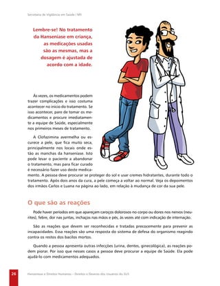 Secretaria de Vigilância em Saúde / MS




        Lembre-se! No tratamento
        da Hanseníase em criança,
            as medicações usadas
            são as mesmas, mas a
           dosagem é ajustada de
              acordo com a idade.




         Ás vezes, os medicamentos podem
     trazer complicações e isso costuma
     acontecer no início do tratamento. Se
     isso acontecer, pare de tomar os me-
     dicamentos e procure imediatamen-
     te a equipe de Saúde, especialmente
     nos primeiros meses de tratamento.

        A Clofazimina avermelha ou es-
     curece a pele, que ﬁca muito seca,
     principalmente nos locais onde es-
     tão as manchas da hanseníase. Isto
     pode levar o paciente a abandonar
     o tratamento, mas para ﬁcar curado
     é necessário fazer uso deste medica-
     mento. A pessoa deve procurar se proteger do sol e usar cremes hidratantes, durante todo o
     tratamento. Após dois anos da cura, a pele começa a voltar ao normal. Veja os depoimentos
     dos irmãos Carlos e Luana na página ao lado, em relação à mudança de cor da sua pele.



     O que são as reações
         Pode haver períodos em que apareçam caroços dolorosos no corpo ou dores nos nervos (neu-
     rites), febre, dor nas juntas, inchaços nas mãos e pés, às vezes até com indicação de internação.

        São as reações que devem ser reconhecidas e tratadas precocemente para prevenir as
     incapacidades. Essa reações são uma resposta do sistema de defesa do organismo reagindo
     contra os restos dos bacilos mortos.

        Quando a pessoa apresenta outras infecções (urina, dentes, ginecológica), as reações po-
     dem piorar. Por isso que nesses casos a pessoa deve procurar a equipe de Saúde. Ela pode
     ajudá-lo com medicamentos adequados.



26   Hanseníase e Direitos Humanos – Direitos e Deveres dos Usuários do SUS
 