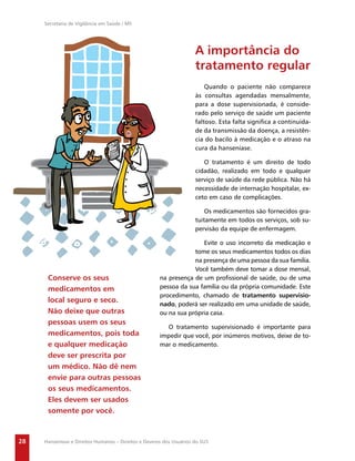 Secretaria de Vigilância em Saúde / MS




                                                                     A importância do
                                                                     tratamento regular
                                                                         Quando o paciente não comparece
                                                                     às consultas agendadas mensalmente,
                                                                     para a dose supervisionada, é conside-
                                                                     rado pelo serviço de saúde um paciente
                                                                     faltoso. Esta falta signiﬁca a continuida-
                                                                     de da transmissão da doença, a resistên-
                                                                     cia do bacilo à medicação e o atraso na
                                                                     cura da hanseníase.

                                                                        O tratamento é um direito de todo
                                                                     cidadão, realizado em todo e qualquer
                                                                     serviço de saúde da rede pública. Não há
                                                                     necessidade de internação hospitalar, ex-
                                                                     ceto em caso de complicações.

                                                                         Os medicamentos são fornecidos gra-
                                                                     tuitamente em todos os serviços, sob su-
                                                                     pervisão da equipe de enfermagem.

                                                                     Evite o uso incorreto da medicação e
                                                                  tome os seus medicamentos todos os dias
                                                                  na presença de uma pessoa da sua família.
                                                                  Você também deve tomar a dose mensal,
      Conserve os seus                                na presença de um proﬁssional de saúde, ou de uma
      medicamentos em                                 pessoa da sua família ou da própria comunidade. Este
                                                      procedimento, chamado de tratamento supervisio-
      local seguro e seco.
                                                      nado, poderá ser realizado em uma unidade de saúde,
      Não deixe que outras                            ou na sua própria casa.
      pessoas usem os seus
                                                        O tratamento supervisionado é importante para
      medicamentos, pois toda                         impedir que você, por inúmeros motivos, deixe de to-
      e qualquer medicação                            mar o medicamento.
      deve ser prescrita por
      um médico. Não dê nem
      envie para outras pessoas
      os seus medicamentos.
      Eles devem ser usados
      somente por você.



28   Hanseníase e Direitos Humanos – Direitos e Deveres dos Usuários do SUS
 