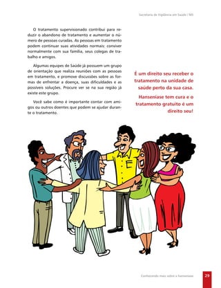 Secretaria de Vigilância em Saúde / MS



   O tratamento supervisionado contribui para re-
duzir o abandono de tratamento e aumentar o nú-
mero de pessoas curadas. As pessoas em tratamento
podem continuar suas atividades normais: conviver
normalmente com sua família, seus colegas de tra-
balho e amigos.

   Algumas equipes de Saúde já possuem um grupo
de orientação que realiza reuniões com as pessoas
                                                      É um direito seu receber o
em tratamento, e promove discussões sobre as for-
mas de enfrentar a doença, suas diﬁculdades e as      tratamento na unidade de
possíveis soluções. Procure ver se na sua região já     saúde perto da sua casa.
existe este grupo.
                                                        Hanseníase tem cura e o
   Você sabe como é importante contar com ami-
                                                      tratamento gratuito é um
gos ou outros doentes que podem se ajudar duran-
te o tratamento.                                                    direito seu!




                                                         Conhecendo mais sobre a hanseníase      29
 