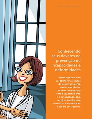 Secretaria de Vigilância em Saúde / MS




    Conhecendo
seus deveres na
   prevenção de
incapacidades e
  deformidades
       Neste capítulo você
   vai conhecer as causas
      do desenvolvimento
       das incapacidades,
     os seus deveres para
   com o seu tratamento
    e o autocuidado, com
    técnicas simples para
prevenir as incapacidades
   e a piora dos agravos.
 