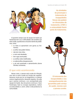 Secretaria de Vigilância em Saúde / MS




                                                                               As atividades
                                                                            de prevenção e
                                                                             tratamento de
                                                                             incapacidades
                                                                        físicas não podem
                                                                        ser dissociadas do
                                                                      tratamento. A PQT e
                                                                     o autocuidado fazem
                                                                     parte do tratamento.



   O paciente sempre ouve da equipe de Saúde que
hanseníase tem cura. A diﬁculdade é ele acreditar que
está curado, quando ele se encontra diante de proble-
mas, como:
   ● as mãos se apresentam com garras ou feri-
     mentos;
   ● os olhos não podem fechar;
   ● não tem mais cílios;
   ● o nariz está desabado;
   ● tem rugas acentuadas;
   ● as orelhas estão modiﬁcadas;
   ● as sobrancelhas desapareceram;
   ● o pé está paralisado e apresentando úlceras
     (feridas) constantes.


O que está acontecendo
   Nesses casos, a pessoa está curada da infecção,
mas não se sente curada em função das seqüelas.
                                                                       O tratamento das
Demorou muito pra ter um diagnóstico e a doença
evoluiu negativamente, deixando seqüelas. Ela sabe                  incapacidades e seu
que é preciso continuar a ser acompanhada pela                    acompanhamento são
equipe de Saúde. Que ela precisa continuar a fazer
                                                                 garantidos pelo serviço
ﬁsioterapia, fazer as cirurgias reparadoras, realizar
os autocuidados e, assim, voltar à vida produtiva na              de saúde, mesmo com
comunidade.                                                             a pessoa curada.


                                                        Previnindo incapacidades físicas e deformidades   33
 