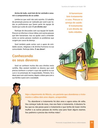 Secretaria de Vigilância em Saúde / MS



   Acima de tudo, você tem de ter vontade e assu-                          A hanseníase
mir o compromisso de se cuidar.
                                                                        tem tratamento
   Lembre-se que você não está sozinho. O trabalho                     e cura. Procure o
de prevenção precisa ser realizado por você e por to-
                                                                       serviço de saúde.
dos os proﬁssionais que fazem parte da equipe de
Saúde que cuida de você. É um direito seu!                                 O tratamento
                                                                         é um direito de
   Participe de discussões com sua equipe de Saúde.
Procure se informar e trocar idéias com outras pessoas
                                                                          todo cidadão.
que têm hanseníase. Isso vai ajudar você a entender
como as outras pessoas resolvem os problemas que
surgem por causa da doença.

  Você também pode contar com o apoio de enti-
dades sociais, religiosas e de direitos humanos na sua
comunidade. Participe delas. É seu dever!



Conhecendo
os seus deveres
   Você vai conhecer muitos dos seus direitos nesta
cartilha. Mas existem também os deveres que você
precisa conhecer e cumprir e que vão ajudá-lo na sua
cura e na prevenção de incapacidades. Primeiro, há o
dever para com você mesmo; depois o dever para com a
sua família e para com a sociedade.




                Veja o depoimento de Márcio, um paciente que abandonou o trata-
                mento e voltou dois anos depois, arrependido:

                   “Eu abandonei o tratamento há dois anos e agora estou de volta.
                Vou começar tudo de novo, mas vou fazer o tratamento. A doutora fa-
                lou que eu não posso parar o tratamento e que tenho de trazer minha
                mulher e as outras pessoas da minha casa para fazer alguns exames.
                Sou pedreiro e preciso das minhas mãos”.




                                                         Previnindo incapacidades físicas e deformidades   35
 