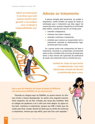 Secretaria de Vigilância em Saúde / MS




            Aderir ao tratamento
                                                      Adesão ao tratamento
            é um dever que você
             precisa assumir para                        A pessoa atingida pela hanseníase, ao receber o
           garantir a sua própria                     diagnóstico, recebe também da equipe de Saúde as
                                                      orientações para o tratamento que deve seguir. Na
                 cura. A adesão é
                                                      maioria das vezes, quando o diagnóstico é conﬁrmado
           responsabilidade sua!                      pelo médico, a pessoa tem que ter um tempo para:
                                                          ● entender o diagnóstico;
                                                          ● conhecer mais sobre a doença;
                                                          ● entender e enfrentar o tratamento;
                                                          ● entender que é preciso se comprometer com o
                                                            tratamento, tomando os medicamentos regu-
                                                            larmente para ﬁcar curado.

                                                         Se a pessoa aceita esse compromisso de fazer o
                                                      tratamento, tomando os comprimidos corretamente
                                                      todos os dias e também indo ao serviço de saúde para
                                                      tomar a dose mensal sob supervisão do proﬁssional
                                                      de saúde, ela certamente está no caminho da cura.


                                                                      Lembre-se: toda vez que tomar
                                                                           o medicamento, você está
                                                                      eliminando o bacilo de Hansen
                                                                          e caminhando para a cura.




     Veja o que diz Gabriela, do Grupo de Apoio às Mulheres
     com Hanseníase (GAMAH) no seu depoimento:

        “Quando eu cheguei aqui no GAMAH, eu queria morrer. Eu cho-
     rava muito e estava desesperada. Eu sentia uma angustia enorme,
     tinha vergonha, me via feia, inchada, por causa dos remédios. Mas
     os colegas me ajudaram a ver a vida com mais alegria. Eu agora es-
     tou bem. Continuo o tratamento, porque sou MB e tenho que me
     cuidar para ﬁcar curada. Daniel me disse que eu tenho de continuar
     o tratamento, mesmo que seja difícil, para não ﬁcar com seqüelas.”


36   Hanseníase e Direitos Humanos – Direitos e Deveres dos Usuários do SUS
 