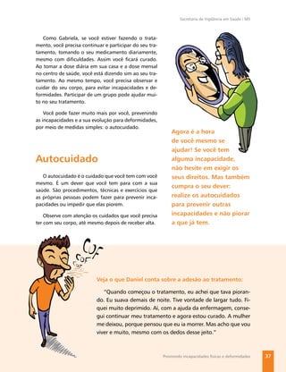 Secretaria de Vigilância em Saúde / MS



   Como Gabriela, se você estiver fazendo o trata-
mento, você precisa continuar e participar do seu tra-
tamento, tomando o seu medicamento diariamente,
mesmo com diﬁculdades. Assim você ﬁcará curado.
Ao tomar a dose diária em sua casa e a dose mensal
no centro de saúde, você está dizendo sim ao seu tra-
tamento. Ao mesmo tempo, você precisa observar e
cuidar do seu corpo, para evitar incapacidades e de-
formidades. Participar de um grupo pode ajudar mui-
to no seu tratamento.

    Você pode fazer muito mais por você, prevenindo
as incapacidades e a sua evolução para deformidades,
por meio de medidas simples: o autocuidado.
                                                             Agora é a hora
                                                             de você mesmo se
                                                             ajudar! Se você tem
Autocuidado                                                  alguma incapacidade,
                                                             não hesite em exigir os
   O autocuidado é o cuidado que você tem com você           seus direitos. Mas também
mesmo. É um dever que você tem para com a sua
                                                             cumpra o seu dever:
saúde. São procedimentos, técnicas e exercícios que
as próprias pessoas podem fazer para prevenir inca-          realize os autocuidados
pacidades ou impedir que elas piorem.                        para prevenir outras
    Observe com atenção os cuidados que você precisa         incapacidades e não piorar
ter com seu corpo, até mesmo depois de receber alta.         a que já tem.




                           Veja o que Daniel conta sobre a adesão ao tratamento:

                              “Quando começou o tratamento, eu achei que tava pioran-
                           do. Eu suava demais de noite. Tive vontade de largar tudo. Fi-
                           quei muito deprimido. Aí, com a ajuda da enfermagem, conse-
                           gui continuar meu tratamento e agora estou curado. A mulher
                           me deixou, porque pensou que eu ia morrer. Mas acho que vou
                           viver e muito, mesmo com os dedos desse jeito.”



                                                         Previnindo incapacidades físicas e deformidades   37
 