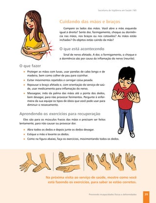 Secretaria de Vigilância em Saúde / MS




                              Cuidando das mãos e braços
                                 Compare os lados das mãos. Você abre a mão esquerda
                              igual à direita? Sente dor, formigamento, choque ou dormên-
                              cia nas mãos, nos braços ou nos cotovelos? As mãos estão
                              inchadas? Os objetos estão caindo da mão?


                              O que está acontecendo
                                 Sinal de nervo afetado. A dor, o formigamento, o choque e
                              a dormência são por causa da inﬂamação do nervo (neurite).

O que fazer
  ● Proteger as mãos com luvas, usar panelas de cabo longo e de
    madeira, bem como colher de pau para cozinhar.
  ● Evitar movimentos repetidos e carregar coisa pesada.
  ● Repousar o braço afetado e, com orientação do serviço de saú-
    de, usar medicamento para inﬂamação do nervo.
  ● Massagear, indo da palma das mãos até a ponta dos dedos,
    bem devagar, para não provocar ferimentos. Pergunte à enfer-
    meira da sua equipe os tipos de óleos que você pode usar para
    diminuir o ressecamento.


Aprendendo os exercícios para recuperação
   Eles são para os músculos fracos das mãos e precisam ser feitos
lentamente, para não causar ou provocar dor.

  ● Abra todos os dedos e depois junte os dedos devagar.
  ● Estique a mão e levante os dedos.
  ● Como na ﬁgura abaixo, faça os exercícios, movimentando todos os dedos.




                    Na próxima visita ao serviço de saúde, mostre como você
                     está fazendo os exercícios, para saber se estão corretos.


                                                     Previnindo incapacidades físicas e deformidades   39
 