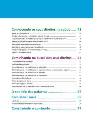 Conhecendo os seus direitos na saúde ..... 43
Saúde: um direito social ..................................................................................................          44
Receber informações e orientações sobre a doença ........................................................                            44
Ser bem atendido, avaliado e ter acesso ao atendimento multiproﬁssional ....................                                         45
Adaptação das pessoas com incapacidades físicas ..........................................................                           46
Garantia de acesso a órteses e próteses ..........................................................................                   47
Garantia de acesso a cirurgias reparadoras .....................................................................                     48
Apoio psicológico no enfrentamento da doença ............................................................                            49
Apoio da assistência social ..............................................................................................           51


Caminhando na busca dos seus direitos .... 53
Conhecendo os seus direitos ...........................................................................................              55
Direito à Acessibilidade ...................................................................................................         57
Direito de acesso e acessibilidade na educação ...............................................................                       60
Direito de acesso e acessibilidade no lazer, na cultura, no turismo e no esporte .............                                       61
Direito de acesso e acessibilidade no trabalho ................................................................                      62
Direito de acesso e acessibilidade no transporte .............................................................                       63
Direito à Previdência Social .............................................................................................           64
Direito à Assistência Social ..............................................................................................          65
Direito à Isenção de Tributos ...........................................................................................            66
Direito à participação na mobilização e no controle social ..............................................                            66


O sentido das palavras ............................. 67
Para saber mais ........................................ 69
Legislação .......................................................................................................................   69
Outros endereços e telefones importantes ......................................................................                      70


Construindo o conteúdo .......................... 71
 