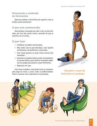 Secretaria de Vigilância em Saúde / MS




Prevenindo e cuidando
de ferimentos
   Observou bolhas e ferimentos de repente e não se
lembra como aconteceu?


O que está acontecendo
   Você perdeu a sensação de calor e dor na área afe-
tada; por isso não sentiu como e quando foi que se
queimou ou se cortou.


O que fazer
   ● Imobilizar os dedos machucados.
   ● Não andar com os pés descalços; usar sapatos
     confortáveis, de preferência costurados.
   ● Usar meias grossas ou duas meias macias sem
     remendos.
   ● Examinar os sapatos todos os dias, principalmen-
     te a parte interna, para veriﬁcar se existem saliên-
     cias ou pregas que possam causar ferimentos.
   ● Repousar em casa.

   Com esses cuidados, você pode tratar as complica-
ções logo no início e, assim, evitar as deformidades.
                                                                         Descobrir a causa do
Você é a pessoa mais importante na prevenção.                        ferimento e se proteger.




                                                            Previnindo incapacidades físicas e deformidades   41
 