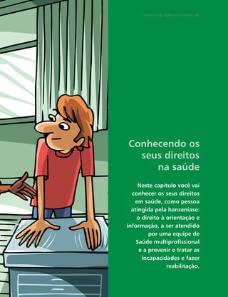 Secretaria de Vigilância em Saúde / MS




Conhecendo os
  seus direitos
     na saúde
     Neste capítulo você vai
  conhecer os seus direitos
   em saúde, como pessoa
  atingida pela hanseníase:
    o direito à orientação e
informação, a ser atendido
         por uma equipe de
    Saúde multiproﬁssional
     e a prevenir e tratar as
      incapacidades e fazer
                reabilitação.
 