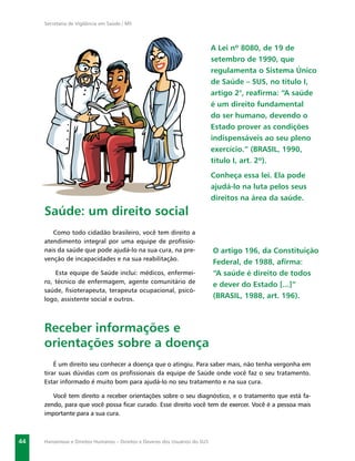 Secretaria de Vigilância em Saúde / MS




                                                                              A Lei nº 8080, de 19 de
                                                                              setembro de 1990, que
                                                                              regulamenta o Sistema Único
                                                                              de Saúde – SUS, no título I,
                                                                              artigo 2°, reaﬁrma: “A saúde
                                                                              é um direito fundamental
                                                                              do ser humano, devendo o
                                                                              Estado prover as condições
                                                                              indispensáveis ao seu pleno
                                                                              exercício.” (BRASIL, 1990,
                                                                              título I, art. 2º).
                                                                              Conheça essa lei. Ela pode
                                                                              ajudá-lo na luta pelos seus
                                                                              direitos na área da saúde.
     Saúde: um direito social
        Como todo cidadão brasileiro, você tem direito a
     atendimento integral por uma equipe de proﬁssio-
     nais da saúde que pode ajudá-lo na sua cura, na pre-                     O artigo 196, da Constituição
     venção de incapacidades e na sua reabilitação.
                                                                              Federal, de 1988, aﬁrma:
         Esta equipe de Saúde inclui: médicos, enfermei-                      “A saúde é direito de todos
     ro, técnico de enfermagem, agente comunitário de
                                                                              e dever do Estado [...]”
     saúde, ﬁsioterapeuta, terapeuta ocupacional, psicó-
     logo, assistente social e outros.                                        (BRASIL, 1988, art. 196).



     Receber informações e
     orientações sobre a doença
         É um direito seu conhecer a doença que o atingiu. Para saber mais, não tenha vergonha em
     tirar suas dúvidas com os proﬁssionais da equipe de Saúde onde você faz o seu tratamento.
     Estar informado é muito bom para ajudá-lo no seu tratamento e na sua cura.

        Você tem direito a receber orientações sobre o seu diagnóstico, e o tratamento que está fa-
     zendo, para que você possa ﬁcar curado. Esse direito você tem de exercer. Você é a pessoa mais
     importante para a sua cura.



44   Hanseníase e Direitos Humanos – Direitos e Deveres dos Usuários do SUS
 