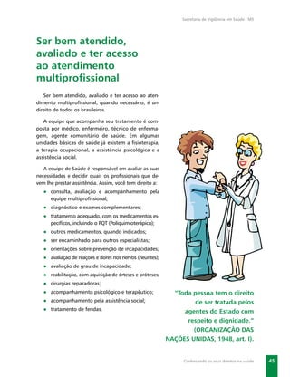 Secretaria de Vigilância em Saúde / MS




Ser bem atendido,
avaliado e ter acesso
ao atendimento
multiproﬁssional
   Ser bem atendido, avaliado e ter acesso ao aten-
dimento multiproﬁssional, quando necessário, é um
direito de todos os brasileiros.

   A equipe que acompanha seu tratamento é com-
posta por médico, enfermeiro, técnico de enferma-
gem, agente comunitário de saúde. Em algumas
unidades básicas de saúde já existem a ﬁsioterapia,
a terapia ocupacional, a assistência psicológica e a
assistência social.

   A equipe de Saúde é responsável em avaliar as suas
necessidades e decidir quais os proﬁssionais que de-
vem lhe prestar assistência. Assim, você tem direito a:
   ● consulta, avaliação e acompanhamento pela
     equipe multiproﬁssional;
   ● diagnóstico e exames complementares;
   ● tratamento adequado, com os medicamentos es-
     pecíﬁcos, incluindo o PQT (Poliquimioterápico);
   ● outros medicamentos, quando indicados;
   ● ser encaminhado para outros especialistas;
   ● orientações sobre prevenção de incapacidades;
   ● avaliação de reações e dores nos nervos (neurites);
   ● avaliação de grau de incapacidade;
   ● reabilitação, com aquisição de órteses e próteses;
   ● cirurgias reparadoras;
   ● acompanhamento psicológico e terapêutico;               “Toda pessoa tem o direito
   ● acompanhamento pela assistência social;                        de ser tratada pelos
   ● tratamento de feridas.                                     agentes do Estado com
                                                                 respeito e dignidade.”
                                                                   (ORGANIZAÇÃO DAS
                                                           NAÇÕES UNIDAS, 1948, art. I).


                                                                Conhecendo os seus direitos na saúde     45
 