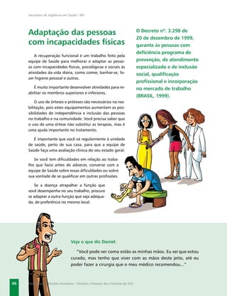 Secretaria de Vigilância em Saúde / MS




     Adaptação das pessoas                                                    O Decreto nº. 3.298 de
                                                                              20 de dezembro de 1999,
     com incapacidades físicas                                                garante às pessoas com
                                                                              deﬁciência programa de
         A recuperação funcional é um trabalho feito pela
     equipe de Saúde para melhorar e adaptar as pesso-                        prevenção, de atendimento
     as com incapacidades físicas, psicológicas e sociais às                  especializado e de inclusão
     atividades da vida diária, como comer, banhar-se, fa-                    social, qualiﬁcação
     zer higiene pessoal e outras.
                                                                              proﬁssional e incorporação
        É muito importante desenvolver atividades para re-                    no mercado de trabalho
     abilitar os membros superiores e inferiores.
                                                                              (BRASIL, 1999).
         O uso de órteses e próteses são necessários na rea-
     bilitação, pois estes equipamentos aumentam as pos-
     sibilidades de independência e inclusão das pessoas
     no trabalho e na comunidade. Você precisa saber que
     o uso de uma órtese não substitui as terapias, mas é
     uma ajuda importante no tratamento.

        É importante que você vá regularmente à unidade
     de saúde, perto de sua casa, para que a equipe de
     Saúde faça uma avaliação clínica do seu estado geral.

        Se você tem diﬁculdades em relação ao traba-
     lho que fazia antes de adoecer, converse com a
     equipe de Saúde sobre essas diﬁculdades ou sobre
     sua vontade de se qualiﬁcar em outras proﬁssões.

        Se a doença atrapalhar a função que
     você desempenha no seu trabalho, procure
     se adaptar a outra função que seja adequa-
     da, de preferência no mesmo local.




                                 Veja o que diz Daniel:

                                    “Você pode ver como estão as minhas mãos. Eu sei que estou
                                 curado, mas tenho que viver com as mãos deste jeito, até eu
                                 poder fazer a cirurgia que o meu médico recomendou...”



46   Hanseníase e Direitos Humanos – Direitos e Deveres dos Usuários do SUS
 