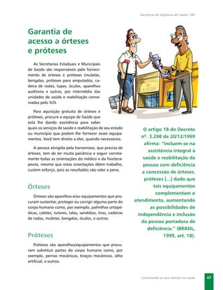 Secretaria de Vigilância em Saúde / MS




Garantia de
acesso a órteses
e próteses
   As Secretarias Estaduais e Municipais
de Saúde são responsáveis pelo forneci-
mento de órteses e próteses (muletas,
bengalas, próteses para amputados, ca-
deira de rodas, lupas, óculos, aparelhos
auditivos e outras, por intermédio das
unidades de saúde e reabilitação conve-
niadas pelo SUS.

   Para aquisição gratuita de órteses e
próteses, procure a equipe de Saúde que
está lhe dando assistência para saber
quais os serviços de saúde e reabilitação de seu estado           O artigo 18 do Decreto
ou município que podem lhe fornecer esses equipa-
mentos. Você tem direito a eles, quando necessários.
                                                                 nº. 3.298 de 20/12/1999
                                                                  aﬁrma: “Incluem-se na
   A pessoa atingida pela hanseníase, que precisa de
                                                                     assistência integral à
órteses, tem de ter muita paciência e seguir correta-
mente todas as orientações do médico e da ﬁsiotera-               saúde e reabilitação da
peuta, mesmo que estas orientações dêem trabalho,                 pessoa com deﬁciência
custem esforço, pois os resultados vão valer a pena.
                                                                 a concessão de órteses,
                                                                   próteses [...] dado que
Órteses                                                                tais equipamentos
                                                                        complementam o
   Órteses são aparelhos e/ou equipamentos que pro-
curam sustentar, proteger ou corrigir alguma parte do        atendimento, aumentando
corpo humano como, por exemplo, palmilhas ortopé-                     as possibilidades de
dicas, coletes, tutores, talas, sandálias, tiras, cadeiras     independência e inclusão
de rodas, muletas, bengalas, óculos, e outros.
                                                                 da pessoa portadora de
                                                                    deﬁciência.” (BRASIL,
Próteses                                                                    1999, art. 18).
    Próteses são aparelhos/equipamentos que procu-
ram substituir partes do corpo humano como, por
exemplo, pernas mecânicas, braços mecânicos, olho
artiﬁcial, e outros.



                                                                Conhecendo os seus direitos na saúde    47
 