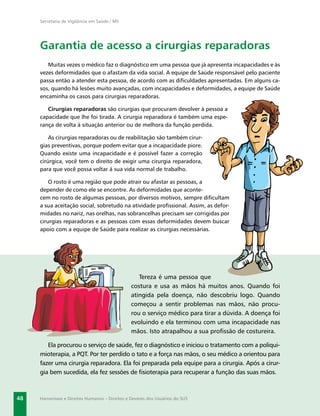 Secretaria de Vigilância em Saúde / MS




     Garantia de acesso a cirurgias reparadoras
        Muitas vezes o médico faz o diagnóstico em uma pessoa que já apresenta incapacidades e às
     vezes deformidades que o afastam da vida social. A equipe de Saúde responsável pelo paciente
     passa então a atender esta pessoa, de acordo com as diﬁculdades apresentadas. Em alguns ca-
     sos, quando há lesões muito avançadas, com incapacidades e deformidades, a equipe de Saúde
     encaminha os casos para cirurgias reparadoras.

        Cirurgias reparadoras são cirurgias que procuram devolver à pessoa a
     capacidade que lhe foi tirada. A cirurgia reparadora é também uma espe-
     rança de volta à situação anterior ou de melhora da função perdida.

         As cirurgias reparadoras ou de reabilitação são também cirur-
     gias preventivas, porque podem evitar que a incapacidade piore.
     Quando existe uma incapacidade e é possível fazer a correção
     cirúrgica, você tem o direito de exigir uma cirurgia reparadora,
     para que você possa voltar á sua vida normal de trabalho.

         O rosto é uma região que pode atrair ou afastar as pessoas, a
     depender de como ele se encontre. As deformidades que aconte-
     cem no rosto de algumas pessoas, por diversos motivos, sempre diﬁcultam
     a sua aceitação social, sobretudo na atividade proﬁssional. Assim, as defor-
     midades no nariz, nas orelhas, nas sobrancelhas precisam ser corrigidas por
     cirurgias reparadoras e as pessoas com essas deformidades devem buscar
     apoio com a equipe de Saúde para realizar as cirurgias necessárias.




                                                   Tereza é uma pessoa que
                                                costura e usa as mãos há muitos anos. Quando foi
                                                atingida pela doença, não descobriu logo. Quando
                                                começou a sentir problemas nas mãos, não procu-
                                                rou o serviço médico para tirar a dúvida. A doença foi
                                                evoluindo e ela terminou com uma incapacidade nas
                                                mãos. Isto atrapalhou a sua proﬁssão de costureira.

        Ela procurou o serviço de saúde, fez o diagnóstico e iniciou o tratamento com a poliqui-
     mioterapia, a PQT. Por ter perdido o tato e a força nas mãos, o seu médico a orientou para
     fazer uma cirurgia reparadora. Ela foi preparada pela equipe para a cirurgia. Após a cirur-
     gia bem sucedida, ela fez sessões de ﬁsioterapia para recuperar a função das suas mãos.



48   Hanseníase e Direitos Humanos – Direitos e Deveres dos Usuários do SUS
 