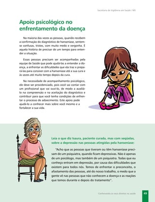 Secretaria de Vigilância em Saúde / MS




Apoio psicológico no
enfrentamento da doença
   Na maioria das vezes as pessoas, quando recebem
a conﬁrmação do diagnóstico de hanseníase, sentem-
se confusas, tristes, com muito medo e vergonha. É
aquela história de precisar de um tempo para enten-
der a situação.

    Essas pessoas precisam ser acompanhadas pela
equipe de Saúde que pode ajudá-las a entender a do-
ença, a enfrentar as diﬁculdades que ela traz e prepa-
rá-las para conviver com a hanseníase até a sua cura e
às vezes até muito tempo depois da cura.

   Na necessidade de acompanhamento psicológico,
ele deve ser providenciado, pois você vai contar com
um proﬁssional que vai ouvi-lo, de modo a auxiliá-
lo na compreensão e na aceitação do diagnóstico e
contribuir para que você tenha condições de enfren-
tar o processo de adoecimento. Este apoio pode
ajudá-lo a conhecer mais sobre você mesmo e a
fortalecer a sua vida.




                          Leia o que diz Isaura, paciente curada, mas com seqüelas,
                          sobre a depressão nas pessoas atingidas pela hanseníase:

                             “Acho que as pessoas que tiveram ou têm hanseníase preci-
                          sam de um psiquiatra, quando ﬁcam depressivas. Não é apenas
                          de um psicólogo, mas também de um psiquiatra. Todas que eu
                          conheço entram em depressão, por causa das diﬁculdades que
                          existem para todos nós. Temos de enfrentar o preconceito, o
                          afastamento das pessoas, até do nosso trabalho, o medo que a
                          gente vê nas pessoas que não conhecem a doença e as reações
                          que temos durante e depois do tratamento”.



                                                           Conhecendo os seus direitos na saúde    49
 