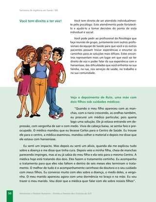Secretaria de Vigilância em Saúde / MS




     Você tem direito a ter voz!                         Você tem direito de ser atendido individualmen-
                                                      te pelo psicólogo. Este atendimento pode fortalecê-
                                                      lo e ajudá-lo a tomar decisões do ponto de vista
                                                      individual e social.

                                                         Você pode pedir ao proﬁssional da Psicologia que
                                                      faça reunião de grupo, juntamente com outros proﬁs-
                                                      sionais da equipe de Saúde para que você e os outros
                                                      pacientes possam trocar experiências e encurtar os
                                                      caminhos para as soluções mais difíceis. Estes encon-
                                                      tros representam mais um lugar em que você vai ter
                                                      direito de voz e poder falar da sua experiência com a
                                                      hanseníase, das diﬁculdades que você enfrenta na sua
                                                      família, na rua, nos serviços de saúde, no trabalho e
                                                      na sua comunidade.




                                                      Veja o depoimento de Rute, uma mãe com
                                                      dois ﬁlhos sob cuidados médicos:

                                             “Quando o meu ﬁlho apareceu com as man-
                                          chas, com o nariz crescendo, as orelhas também,
                                          eu procurei um médico particular, pois queria
                                          logo uma solução. Ele já estava entrando em de-
     pressão, com vergonha de sair e com medo. Vivia de cabeça baixa, se sentia feio e pre-
     ocupado. O médico mandou que eu levasse Carlos para o Centro de Saúde. Eu trouxe
     ele para o centro, a médica examinou, mandou colher o material e depois me disse que
     ele estava com hanseníase.

        Eu senti um impacto. Mas depois eu senti um alívio, quando ela me explicou tudo
     sobre a doença e me disse que tinha cura. Depois veio a minha ﬁlha, cheia de manchas
     parecendo impinges, mas aí eu já sabia do meu ﬁlho e ela veio para o mesmo Centro. A
     médica hoje está tratando dos dois. Eles fazem o tratamento certinho. Eu acompanho
     o tratamento para que eles não faltem e dentro de seis meses eles terminam o trata-
     mento. O melhor de tudo é o acompanhamento carinhoso da doutora e o seu cuidado
     com meus ﬁlhos. Eu converso muito com eles sobre a doença, o medo deles, a vergo-
     nha. O meu marido apareceu agora com uma dormência no braço e na mão. Eu vou
     trazer o meu marido. Vou dizer que a médica quer falar com ele sobre nossos ﬁlhos”.



50   Hanseníase e Direitos Humanos – Direitos e Deveres dos Usuários do SUS
 