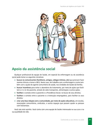 Secretaria de Vigilância em Saúde / MS




Apoio da assistência social
   Qualquer proﬁssional da equipe de Saúde, em especial da enfermagem ou da assistência
social pode tomar as seguintes iniciativas:
  ● buscar os comunicantes (familiares, amigos, colegas íntimos, etc) que precisam fazer
    exames clínicos e tomar a BCG. Neste caso, ele trabalha com a enfermagem e conta tam-
    bém com a ajuda do agente comunitário de saúde, nas Unidades de Saúde da Família;
  ● buscar incentivos para evitar o abandono do tratamento, por meio de ações que facili-
    tem o ir e vir do paciente, através de vales transportes, alimentação e outras ações;
  ● facilitar o contato entre o paciente e a Previdência Social, na busca de seus direitos;
  ● facilitar o contato entre o paciente e a instituição empregadora, para facilitar os seus
    direitos;
  ● criar uma boa relação com a comunidade, por meio de ações educativas, em escolas,
    associações comunitárias, sindicatos, e outros espaços que possam ajudar as pessoas
    com hanseníase.

   Você não está sozinho. Você conta com uma equipe de Saúde interessada na sua cura e na
sua qualidade de vida.



                                                                Conhecendo os seus direitos na saúde    51
 