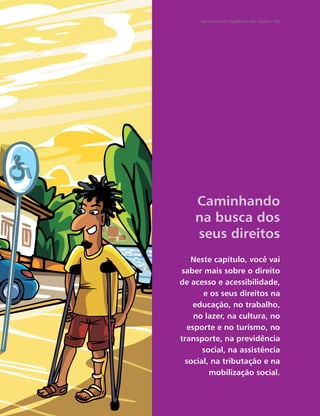 Secretaria de Vigilância em Saúde / MS




    Caminhando
    na busca dos
    seus direitos
   Neste capítulo, você vai
saber mais sobre o direito
de acesso e acessibilidade,
      e os seus direitos na
    educação, no trabalho,
    no lazer, na cultura, no
  esporte e no turismo, no
transporte, na previdência
      social, na assistência
 social, na tributação e na
        mobilização social.
 