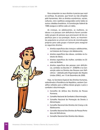 Secretaria de Vigilância em Saúde / MS



                                                         Para conquistar os seus direitos é preciso que você
                                                      os conheça. As pessoas, que foram ou não atingidas
                                                      pela hanseníase, têm os direitos econômicos, sociais,
                                                      culturais, civis e políticos assegurados como todos os
                                                      outros cidadãos brasileiros. A Constituição Federal de
                                                      1988 assegura e deﬁne cada um deles.

                                                         As crianças, os adolescentes, as mulheres, os
                                                      idosos e as pessoas com deﬁciência foram conside-
                                                      rados grupos de pessoas que precisavam de leis es-
                                                      pecíﬁcas para a sua proteção. Assim, os movimen-
                                                      tos populares se uniram em torno de reivindicações
                                                      próprias para cada grupo e lutaram para assegurar
                                                      os seguintes direitos:
                                                          ● direitos especíﬁcos das crianças e adolescentes,
                                                            no Estatuto da Criança e do Adolescente;
                                                          ● direitos especíﬁcos dos idosos, contidos no Es-
                                                            tatuto do Idoso;
                                                          ● direitos especíﬁcos da mulher, contidos no Di-
                                                            reito da Mulher;
                                                          ● direitos especíﬁcos das pessoas com deﬁciên-
                                                            cia, contidos no Decreto nº. 3298/99 e na Con-
                                                            venção sobre os Direitos das Pessoas com Deﬁ-
                                                            ciência – adotada pela Organização das Nações
                                                            Unidas (ONU), em 13 de Dezembro de 2006.

                                                         Hoje, na Secretaria Especial dos Direitos Humanos,
                                                      subordinada à Presidência da República, existem Con-
                                                      selhos voltados para a defesa desses grupos e para o
                                                      combate à discriminação:
                                                          ● Conselho de defesa dos Direitos da Pessoa
                                                            Humana;
                                                          ● Conselho Nacional de Combate à Discriminação;
                                                          ● Conselho Nacional de Promoção do Direito à
                                                            Alimentação;
                                                          ● Conselho Nacional dos Direitos da Criança e do
                                                            Adolescente;
                                                          ● Conselho Nacional dos Direitos da Pessoa Porta-
                                                            dora de Deﬁciência;
                                                          ● Conselho Nacional dos Direitos dos Idosos.



54   Hanseníase e Direitos Humanos – Direitos e Deveres dos Usuários do SUS
 