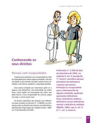 Secretaria de Vigilância em Saúde / MS




Conhecendo os
seus direitos
                                                            O Decreto nº. 5.296 de dois
Pessoas com incapacidades                                   de dezembro de 2004, no
    A pessoa que apresenta uma incapacidade ou falta        capítulo II, art. V, parágrafo
de capacidade para realizar alguma atividade, nem por       1°. Inciso I, considera pessoa
isso perde os seus direitos de poder realizar outras ati-   portadora de deﬁciência
vidades e até mesmo readquirir a capacidade perdida.        a pessoa que possui
    Uma pessoa atingida por hanseníase pode vir a           limitação ou incapacidade
adquirir uma deﬁciência, uma diﬁculdade de ordem            para o desempenho de
física, como rigidez nas articulações das mãos, que
                                                            alguma atividade, podendo
pode levá-la a uma incapacidade de costurar, pegar
um copo, e outras coisas mais.
                                                            apresentar deﬁciência
                                                            física; deﬁciência auditiva;
    Os direitos especíﬁcos das pessoas com deﬁciên-
                                                            deﬁciência visual; deﬁciência
cia estão contidos no Decreto nº. 3.298/99 e na Con-
venção sobre os Direitos das Pessoas com Deﬁciência,        mental e deﬁciência múltipla
adotada pela Organização da s Nações Unidas – ONU,          (BRASIL, 2004, cap. II, art. V,
em 13 de Dezembro de 2006.                                  § 1º., art. V, inciso I).


                                                              Caminhando na busca dos seus direitos     55
 