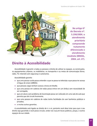 Secretaria de Vigilância em Saúde / MS




                                                                               No artigo 6º
                                                                             do Decreto nº.
                                                                              5.296/2004, o
                                                                               atendimento
                                                                                  prioritário
                                                                               compreende
                                                                                tratamento
                                                                             diferenciado e
                                                                               atendimento
                                                                          imediato (BRASIL,
                                                                              2004, art. 6º).

Direito à Acessibilidade
   Acessibilidade é garantir a todas as pessoas o direito de utilizar os espaços, as construções,
os equipamentos urbanos, os mobiliários, os transportes e os meios de comunicação (livros,
rádio, TV, internet) com segurança e autonomia.

   Acessibilidade garante:
   ● que uma pessoa surda possa entender o que se passa na televisão e que possa ter acesso
     à língua de sinais (LIBRAS);
   ● que pessoas cegas tenham acesso a livros em Braille;
   ● que uma pessoa em cadeiras de rodas possa entrar em um ônibus sem necessidade de
     ser carregada;
   ● que um aluno com problema de locomoção possa ser colocado em uma sala de aula que
     permita que ele circule livremente;
   ● que uma pessoa em cadeiras de rodas tenha facilidades de usar banheiros públicos e
     privados;
   ● e muitas outras garantias.

   A acessibilidade está ligada ao direito de ir e vir, portanto você deve lutar para que o seu
direito seja garantido e você possa circular, andar nas ruas,em locais públicos, praças, e outros
espaços da sua cidade.



                                                                Caminhando na busca dos seus direitos     57
 