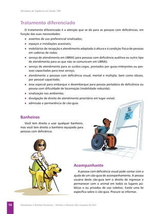Secretaria de Vigilância em Saúde / MS




     Tratamento diferenciado
        O tratamento diferenciado é a atenção que se dá para as pessoas com deﬁciências, em
     função das suas necessidades:
        ● assentos de uso preferencial sinalizados;
        ● espaços e instalações acessíveis;
        ● mobiliários de recepção e atendimento adaptado à altura e à condição física de pessoas
          em cadeiras de rodas;
        ● serviço de atendimento em LIBRAS para pessoas com deﬁciência auditiva ou outro tipo
          de atendimento para as que não se comunicam em LIBRAS;
        ● serviço de atendimento para as surdos-cegas, prestados por guias-intérpretes ou pes-
          soas capacitadas para esse serviço;
        ● atendimento a pessoas com deﬁciência visual, mental e múltipla, bem como idosos,
          por pessoal capacitado;
        ● área especial para embarque e desembarque para pessoa portadora de deﬁciência ou
          pessoa com diﬁculdade de locomoção (mobilidade reduzida);
        ● sinalização nos ambientes;
        ● divulgação de direito de atendimento prioritário em lugar visível;
        ● admissão e permanência de cão-guia.



     Banheiros
        Você tem direito a usar qualquer banheiro,
     mas você tem direito a banheiro equipado para
     pessoas com deﬁciência.




                                                      Acompanhante
                                                          A pessoa com deﬁciência visual pode contar com a
                                                      ajuda de um cão-guia de acompanhamento. A pessoa
                                                      usuária deste cão-guia tem o direito de ingressar e
                                                      permanecer com o animal em todos os lugares pú-
                                                      blicos e ou privados de uso coletivo. Existe uma lei
                                                      especíﬁca sobre o cão-guia. Procure se informar.



58   Hanseníase e Direitos Humanos – Direitos e Deveres dos Usuários do SUS
 
