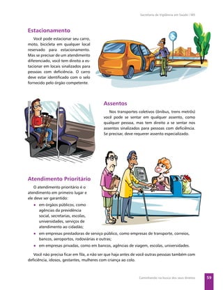 Secretaria de Vigilância em Saúde / MS




Estacionamento
   Você pode estacionar seu carro,
moto, bicicleta em qualquer local
reservado para estacionamento.
Mas se precisar de um atendimento
diferenciado, você tem direito a es-
tacionar em locais sinalizados para
pessoas com deﬁciência. O carro
deve estar identiﬁcado com o selo
fornecido pelo órgão competente.




                                         Assentos
                                            Nos transportes coletivos (ônibus, trens metrôs)
                                         você pode se sentar em qualquer assento, como
                                         qualquer pessoa, mas tem direito a se sentar nos
                                         assentos sinalizados para pessoas com deﬁciência.
                                         Se precisar, deve requerer assento especializado.




Atendimento Prioritário
   O atendimento prioritário é o
atendimento em primeiro lugar e
ele deve ser garantido:
   ● em órgãos públicos, como
     agências da previdência
     social, secretarias, escolas,
     universidades, serviços de
     atendimento ao cidadão;
   ● em empresas prestadoras de serviço público, como empresas de transporte, correios,
     bancos, aeroportos, rodoviárias e outras;
   ● em empresas privadas, como em bancos, agências de viagem, escolas, universidades.

   Você não precisa ﬁcar em ﬁla, a não ser que haja antes de você outras pessoas também com
deﬁciência, idosos, gestantes, mulheres com criança ao colo.



                                                            Caminhando na busca dos seus direitos     59
 