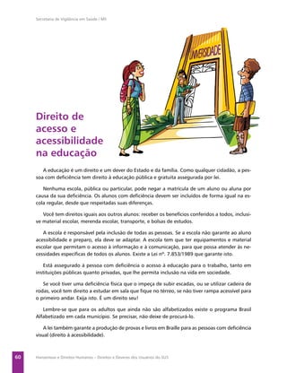 Secretaria de Vigilância em Saúde / MS




     Direito de
     acesso e
     acessibilidade
     na educação
        A educação é um direito e um dever do Estado e da família. Como qualquer cidadão, a pes-
     soa com deﬁciência tem direito à educação pública e gratuita assegurada por lei.

        Nenhuma escola, pública ou particular, pode negar a matrícula de um aluno ou aluna por
     causa da sua deﬁciência. Os alunos com deﬁciência devem ser incluídos de forma igual na es-
     cola regular, desde que respeitadas suas diferenças.

        Você tem direitos iguais aos outros alunos: receber os benefícios conferidos a todos, inclusi-
     ve material escolar, merenda escolar, transporte, e bolsas de estudos.

        A escola é responsável pela inclusão de todas as pessoas. Se a escola não garante ao aluno
     acessibilidade e preparo, ela deve se adaptar. A escola tem que ter equipamentos e material
     escolar que permitam o acesso à informação e à comunicação, para que possa atender às ne-
     cessidades especíﬁcas de todos os alunos. Existe a Lei nº. 7.853/1989 que garante isto.

        Está assegurado à pessoa com deﬁciência o acesso à educação para o trabalho, tanto em
     instituições públicas quanto privadas, que lhe permita inclusão na vida em sociedade.

        Se você tiver uma deﬁciência física que o impeça de subir escadas, ou se utilizar cadeira de
     rodas, você tem direito a estudar em sala que ﬁque no térreo, se não tiver rampa acessível para
     o primeiro andar. Exija isto. É um direito seu!

        Lembre-se que para os adultos que ainda não são alfabetizados existe o programa Brasil
     Alfabetizado em cada município. Se precisar, não deixe de procurá-lo.

         A lei também garante a produção de provas e livros em Braille para as pessoas com deﬁciência
     visual (direito à acessibilidade).



60   Hanseníase e Direitos Humanos – Direitos e Deveres dos Usuários do SUS
 