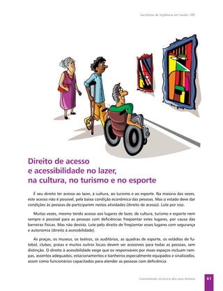 Secretaria de Vigilância em Saúde / MS




Direito de acesso
e acessibilidade no lazer,
na cultura, no turismo e no esporte
   É seu direito ter acesso ao lazer, à cultura, ao turismo e ao esporte. Na maioria das vezes,
este acesso não é possível, pela baixa condição econômica das pessoas. Mas o estado deve dar
condições às pessoas de participarem nestas atividades (direito de acesso). Lute por isso.

   Muitas vezes, mesmo tendo acesso aos lugares de lazer, de cultura, turismo e esporte nem
sempre é possível para as pessoas com deﬁciências freqüentar estes lugares, por causa das
barreiras físicas. Mas não desista. Lute pelo direito de freqüentar esses lugares com segurança
e autonomia (direito à acessibilidade).

   As praças, os museus, os teatros, os auditórios, as quadras de esporte, os estádios de fu-
tebol, clubes, praias e muitos outros locais devem ser acessíveis para todas as pessoas, sem
distinção. O direito à acessibilidade exige que os responsáveis por esses espaços incluam ram-
pas, assentos adequados, estacionamentos e banheiros especialmente equipados e sinalizados,
assim como funcionários capacitados para atender as pessoas com deﬁciência.



                                                               Caminhando na busca dos seus direitos    61
 