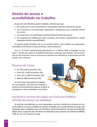 Secretaria de Vigilância em Saúde / MS




     Direito de acesso e
     acessibilidade no trabalho
        As pessoas com deﬁciência podem trabalhar, contanto que seja:
        ● de acordo com as suas características e necessidades especíﬁcas (direito de acesso);
        ● com incentivos á sua preparação, adaptação e readaptação para o trabalho (direito
          de acesso);
        ● com apoio para sua qualiﬁcação e proﬁssionalização (direito de acesso);
        ● em ambientes de trabalho que sejam acessíveis, com rampas, equipamentos e móveis
          adequados (direito à acessibilidade).

        As pessoas podem trabalhar não só no mercado formal, como também em cooperativas,
     associações comunitárias e outras proﬁssões, como autônomos.

        A Lei nº. 8.213/91 regulamentada pelo Decreto nº. 3.298 de 1999, a chamada “Lei das
     Cotas”, (direito de acesso ao Trabalho) prevê que as empresas que tenham 100 funcioná-
     rios ou mais precisam reservar cotas para as pessoas com deﬁciência. O percentual varia de
     acordo com a empresa.



     Reserva de Cotas
        ● De 100 a 200 funcionários: 2%.
        ● Entre 201 a 500 funcionários: 3%.
        ● Entre 501 e 1000 funcionários: 4%.
        ● Mais de 1000 funcionários: 5%.

         Se você estiver interessado em trabalhar
     em uma empresa, não deixe de investigar o
     número de funcionários da empresa, de saber se
     já atingiram a cota e reivindique o seu direito.



     Inscrição e reserva de vagas em Concurso Público
     (direito de acesso ao trabalho)
         Se você tem uma deﬁciência ou uma incapacidade, você tem o direito de se inscrever em con-
     cursos públicos, em iguais condições aos demais candidatos, para o preenchimento de cargo cujas
     atribuições sejam compatíveis com a sua deﬁciência, sendo reservadas 5%, em face da classiﬁcação
     obtida. Isto é, 5 vagas de cada 100 devem ser destinadas para as pessoas com deﬁciência (BRASIL,
     1999, art. 36 e 37). Lute por sua vaga.



62   Hanseníase e Direitos Humanos – Direitos e Deveres dos Usuários do SUS
 