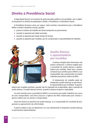 Secretaria de Vigilância em Saúde / MS




     Direito à Previdência Social
        A Seguridade Social é um conjunto de ações do poder público e da sociedade, com o objeti-
     vo de garantir os direitos da população à Saúde, à Previdência e à Assistência Social.

        A Previdência funciona como um seguro. Você contribui mensalmente para a Previdência
     (INSS) e recebe o benefício mensal, quando:
        ● precisa se afastar do trabalho de forma temporária ou permanente;
        ● quando se aposenta por idade avançada;
        ● quando se aposenta por longo tempo de serviço;
        ● quando se aposenta por invalidez, por ter comprovada a impossibilidade de trabalhar.




                                                                   Auxílio Doença
                                                                   e aposentadoria
                                                                   por invalidez
                                                                      A pessoa atingida pela Hanseníase não
                                                                   precisa comprovar a carência exigida para
                                                                   a concessão do auxílio doença e aposen-
                                                                   tadoria por invalidez. Basta que a pessoa
                                                                   comprove que contribui para o INSS e a sua
                                                                   incapacidade seja caracterizada em exame
                                                                   realizado pela perícia médica do INSS.

                                                           O afastamento do trabalho pode ser
                                                       temporário (auxílio doença) ou permanen-
                                                       te (aposentadoria por invalidez). A aposen-
     tadoria por invalidez acontece, quando não há regressão da incapacidade, após o período de
     auxílio doença. O auxílio doença termina, quando a pessoa recupera a capacidade.

        Se você contribui para a previdência (INSS) e se encontra sem poder trabalhar por causa
     de uma incapacidade, você deve procurar a agência do INSS credenciada para realizar a
     perícia médica que vai atestar a incapacidade.

        Você terá direito ao benefício de auxílio doença, se a incapacidade for resultado da pro-
     gressão ou agravamento da enfermidade.

        A perícia médica é que vai determinar se o seu afastamento é temporário (auxílio doença)
     ou permanente (aposentadoria).



64   Hanseníase e Direitos Humanos – Direitos e Deveres dos Usuários do SUS
 