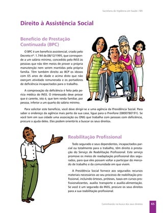 Secretaria de Vigilância em Saúde / MS




Direito à Assistência Social

Benefício de Prestação
Continuada (BPC)
   O BPC é um benefício assistencial, criado pelo
Decreto nº. 1.744 de 08/12/1995, que correspon-
de a um salário mínimo, concedido pelo INSS às
pessoas que não têm meios de prover a própria
manutenção nem serem mantidas pela própria
família. Têm também direito ao BCP os idosos
com 65 anos de idade e acima disto que não
exerçam atividade remunerada e os portadores
de deﬁciência incapacitados para o trabalho.

    A comprovação da deﬁciência é feita pela pe-
rícia médica do INSS. O interessado deve provar
que é carente, isto é, que tem renda familiar, por
pessoa, inferior a um quarto do salário mínimo.

   Para solicitar este benefício, você deve dirigir-se a uma agência da Previdência Social. Para
saber o endereço da agência mais perto da sua casa, ligue para o Prevfone (0800780191). Se
você tem em sua cidade uma associação ou ONG que trabalha com pessoas com deﬁciência,
procure a ajuda deles. Eles podem orientá-lo a buscar os seus direitos.




                                      Reabilitação Proﬁssional
                                          Todo segurado e seus dependentes, incapacitados par-
                                      cial ou totalmente para o trabalho, têm direito à presta-
                                      ção do Serviço de Reabilitação Proﬁssional. Este serviço
                                      promove os meios de readaptação proﬁssional dos segu-
                                      rados, para que eles possam voltar a participar do merca-
                                      do de trabalho e da comunidade em que vivem.

                                         A Previdência Social fornece aos segurados recursos
                                      materiais necessários ao seu processo de reabilitação pro-
                                      ﬁssional, incluindo órteses, próteses, taxas em cursos pro-
                                      ﬁssionalizantes, auxilio transporte e auxílio-alimentação.
                                      Se você é um segurado do INSS, procure os seus direitos
                                      para a sua reabilitação proﬁssional.



                                                                Caminhando na busca dos seus direitos     65
 